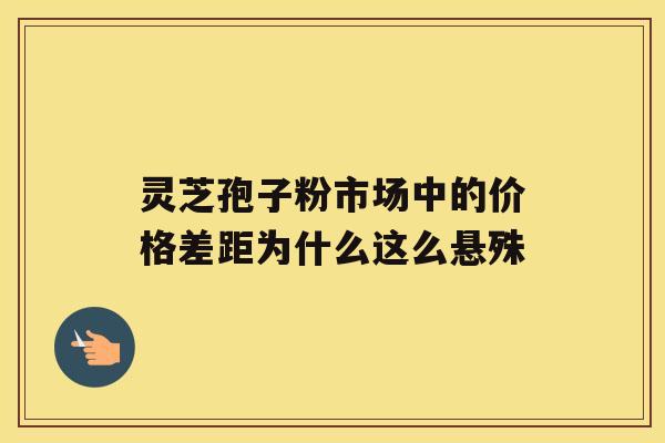 灵芝孢子粉市场中的价格差距为什么这么悬殊