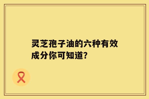 灵芝孢子油的六种有效成分你可知道? 灵芝孢子油的六种有效成分你可知道?