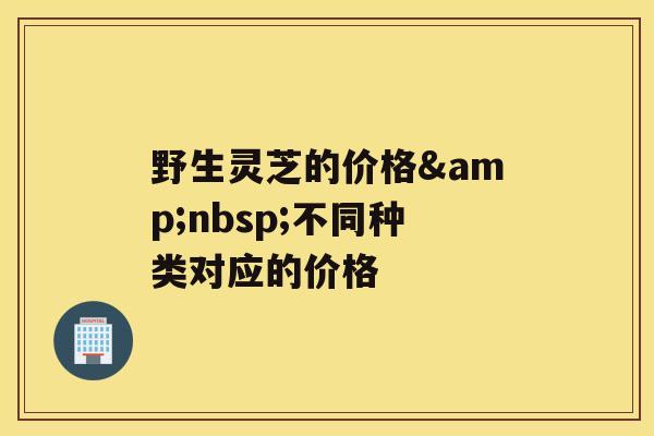 野生灵芝的价格&nbsp;不同种类对应的价格