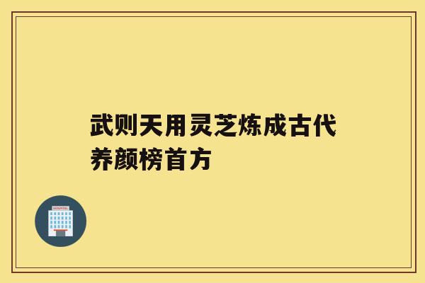 武则天用灵芝炼成古代养颜榜首方