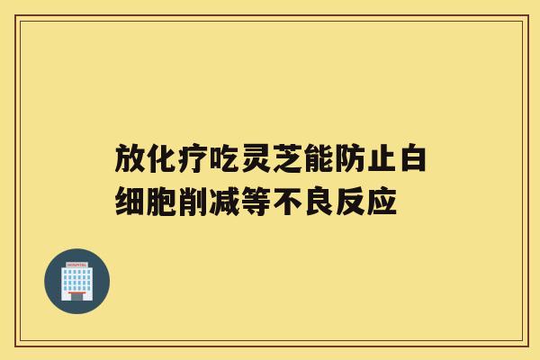 放吃灵芝能防止削减等不良反应