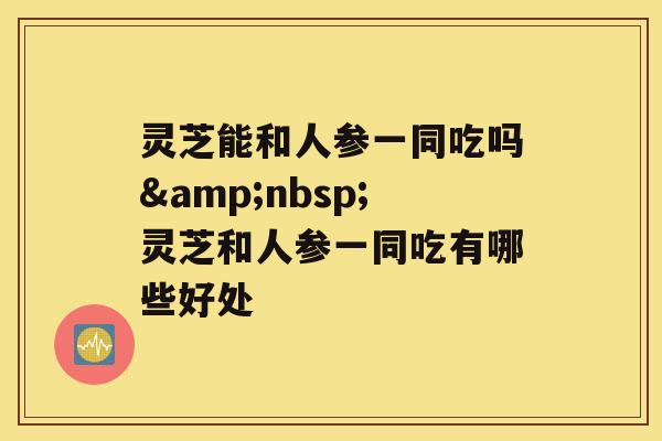 灵芝能和人参一同吃吗&nbsp;灵芝和人参一同吃有哪些好处