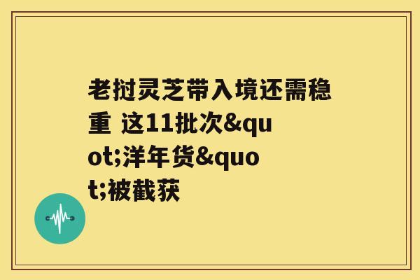 老挝灵芝带入境还需稳重 这11批次"洋年货"被截获