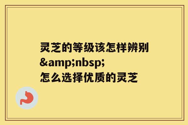 灵芝的等级该怎样辨别&nbsp;怎么选择优质的灵芝