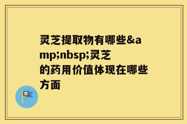 灵芝提取物有哪些&nbsp;灵芝的药用价值体现在哪些方面