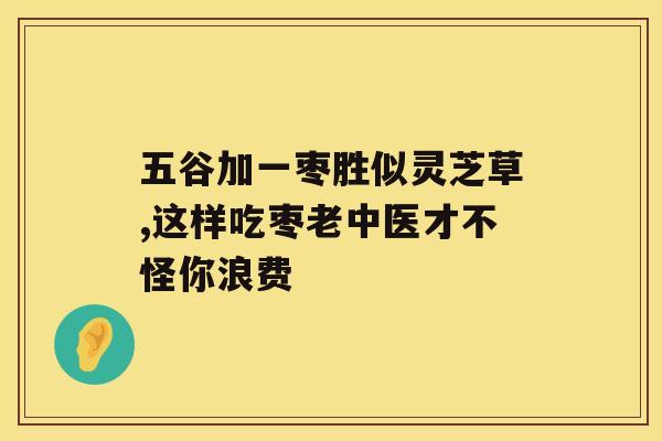 五谷加一枣胜似灵芝草,这样吃枣老中医才不怪你浪费