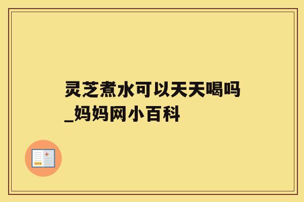 灵芝煮水可以天天喝吗_妈妈网小百科