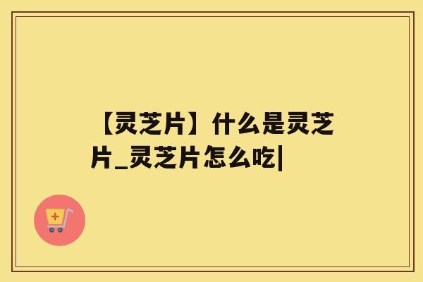 【灵芝片】什么是灵芝片_灵芝片怎么吃|