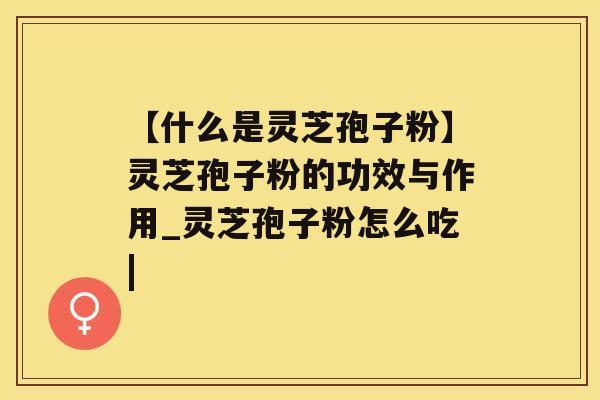 【什么是灵芝孢子粉】灵芝孢子粉的功效与作用_灵芝孢子粉怎么吃|