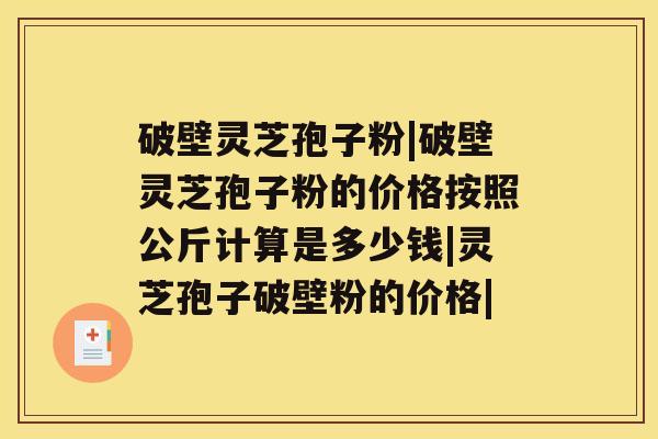 破壁灵芝孢子粉|破壁灵芝孢子粉的价格按照公斤计算是多少钱|灵芝孢子破壁粉的价格|