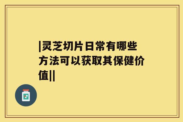 |灵芝切片日常有哪些方法可以获取其保健价值||