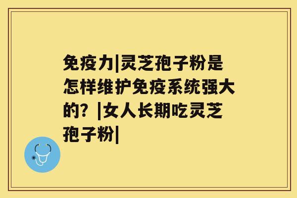 免疫力|灵芝孢子粉是怎样维护免疫系统强大的？|女人长期吃灵芝孢子粉|