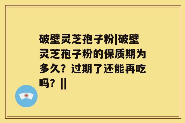 破壁灵芝孢子粉|破壁灵芝孢子粉的保质期为多久？过期了还能再吃吗？||