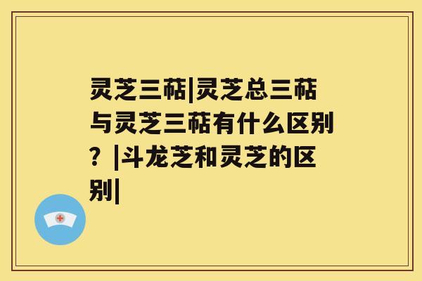 灵芝三萜|灵芝总三萜与灵芝三萜有什么区别？|斗龙芝和灵芝的区别|