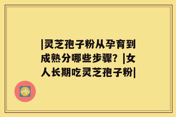 |灵芝孢子粉从孕育到成熟分哪些步骤？|女人长期吃灵芝孢子粉|