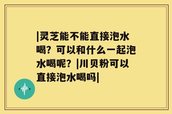 |灵芝能不能直接泡水喝？可以和什么一起泡水喝呢？|川贝粉可以直接泡水喝吗|