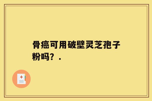 骨癌可用破壁灵芝孢子粉吗?. 骨癌可用破壁灵芝孢子粉吗?.