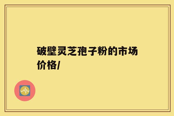 破壁灵芝孢子粉的市场价格/ 破壁灵芝孢子粉的市场价格/