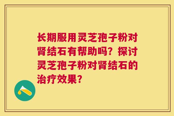 长期服用灵芝孢子粉对肾结石有帮助吗?探讨灵芝孢子粉对肾结石的治疗效果? 长期服用灵芝孢子粉对肾结石有帮助吗?探讨灵芝孢子粉对肾结石的治疗效果?