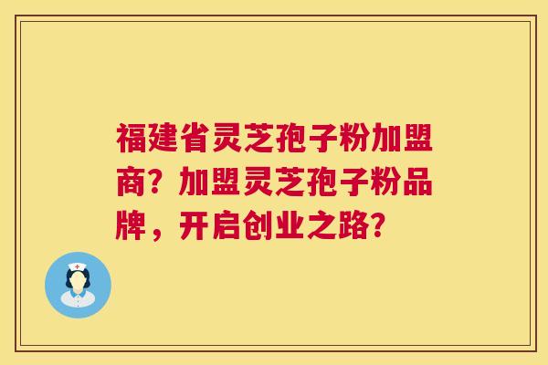 福建省灵芝孢子粉加盟商？加盟灵芝孢子粉品牌，开启创业之路？