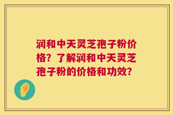 润和中天灵芝孢子粉价格？了解润和中天灵芝孢子粉的价格和功效？
