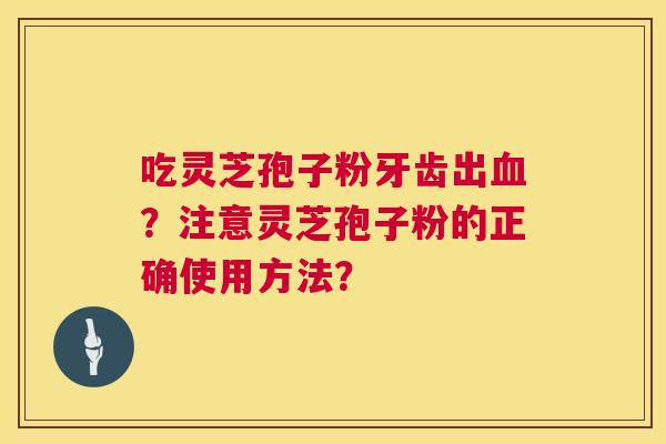 吃灵芝孢子粉牙齿出？注意灵芝孢子粉的正确使用方法？