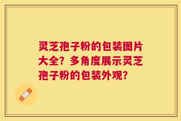 灵芝孢子粉的包装图片大全？多角度展示灵芝孢子粉的包装外观？