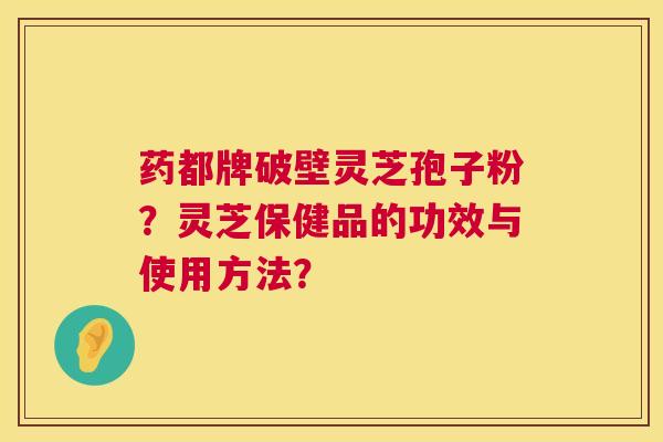 药都牌破壁灵芝孢子粉？灵芝保健品的功效与使用方法？