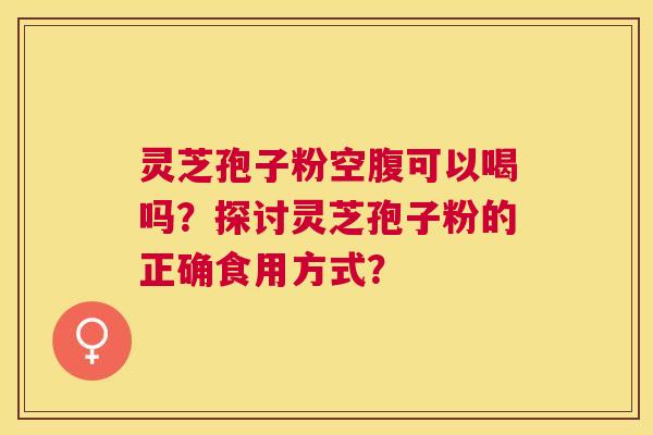 灵芝孢子粉空腹可以喝吗？探讨灵芝孢子粉的正确食用方式？