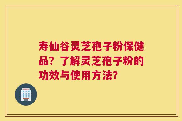 寿仙谷灵芝孢子粉保健品？了解灵芝孢子粉的功效与使用方法？