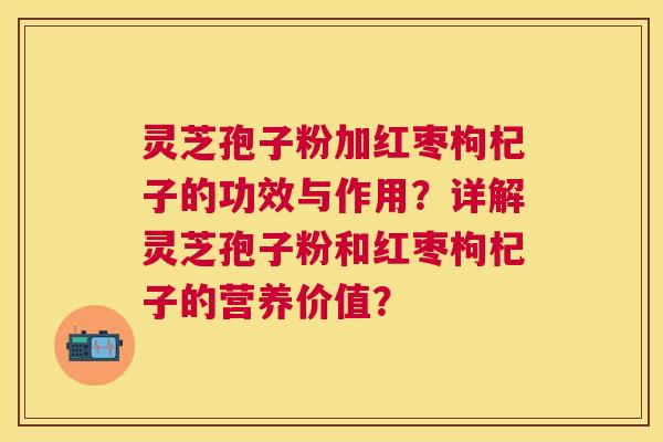 灵芝孢子粉加红枣枸杞子的功效与作用？详解灵芝孢子粉和红枣枸杞子的营养价值？