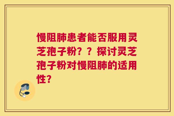 慢阻患者能否服用灵芝孢子粉？？探讨灵芝孢子粉对慢阻的适用性？