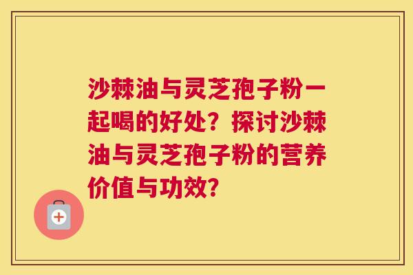 沙棘油与灵芝孢子粉一起喝的好处？探讨沙棘油与灵芝孢子粉的营养价值与功效？