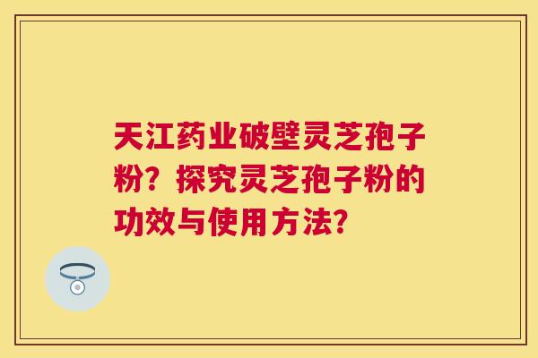 天江药业破壁灵芝孢子粉？探究灵芝孢子粉的功效与使用方法？