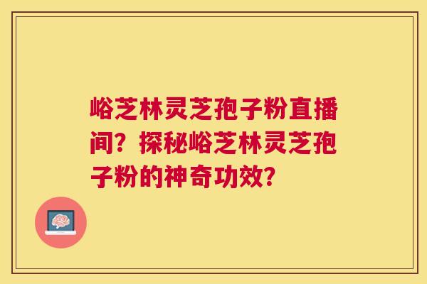 峪芝林灵芝孢子粉直播间？探秘峪芝林灵芝孢子粉的神奇功效？
