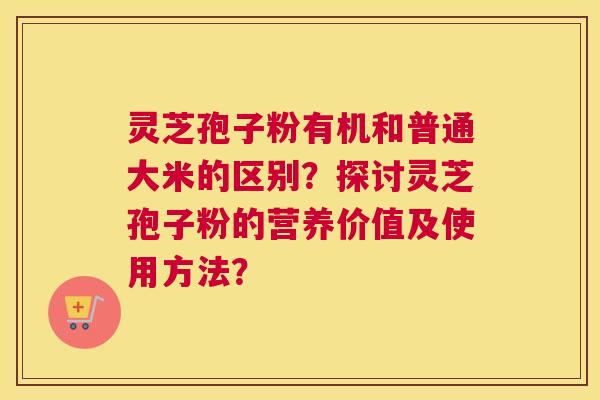 灵芝孢子粉有机和普通大米的区别？探讨灵芝孢子粉的营养价值及使用方法？