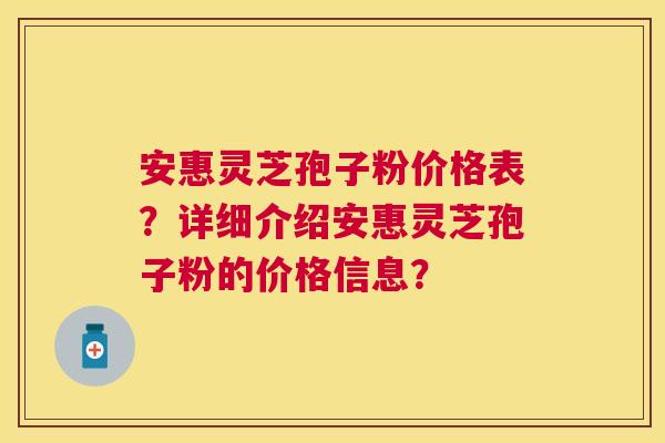 安惠灵芝孢子粉价格表？详细介绍安惠灵芝孢子粉的价格信息？