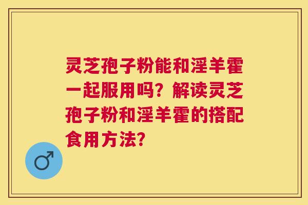 灵芝孢子粉能和淫羊霍一起服用吗？解读灵芝孢子粉和淫羊霍的搭配食用方法？
