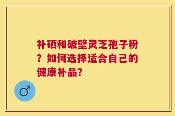 补硒和破壁灵芝孢子粉？如何选择适合自己的健康补品？