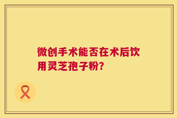 微创手术能否在术后饮用灵芝孢子粉? 微创手术能否在术后饮用灵芝孢子粉?