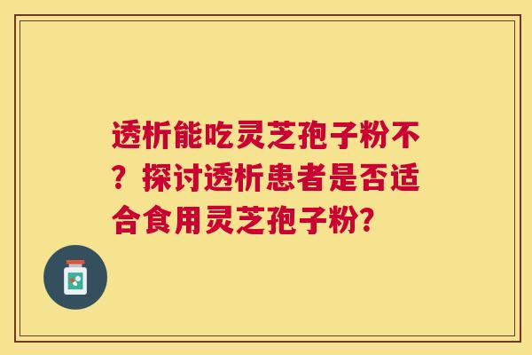 透析能吃灵芝孢子粉不?探讨透析患者是否适合食用灵芝孢子粉? 透析能吃灵芝孢子粉不?探讨透析患者是否适合食用灵芝孢子粉?
