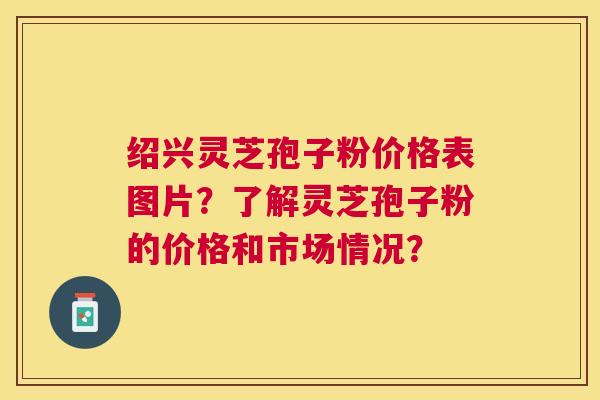 绍兴灵芝孢子粉价格表图片？了解灵芝孢子粉的价格和市场情况？