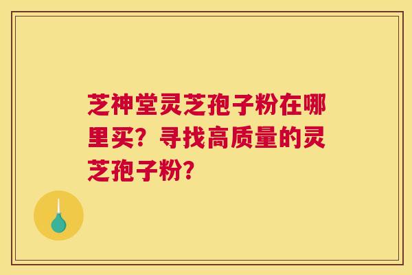 芝神堂灵芝孢子粉在哪里买？寻找高质量的灵芝孢子粉？