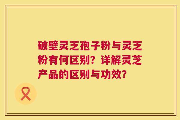 破壁灵芝孢子粉与灵芝粉有何区别？详解灵芝产品的区别与功效？