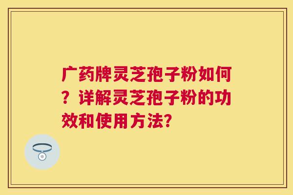 广药牌灵芝孢子粉如何？详解灵芝孢子粉的功效和使用方法？