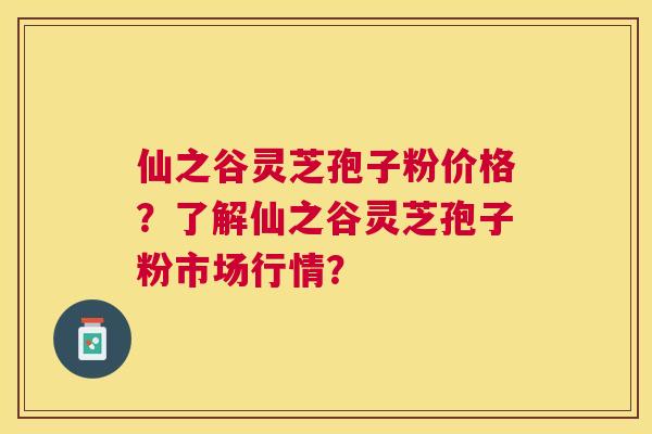 仙之谷灵芝孢子粉价格？了解仙之谷灵芝孢子粉市场行情？