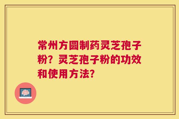 常州方圆制药灵芝孢子粉？灵芝孢子粉的功效和使用方法？