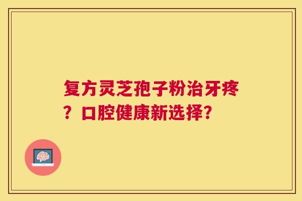 复方灵芝孢子粉牙疼？口腔健康新选择？