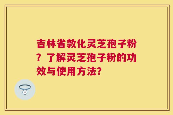 吉林省敦化灵芝孢子粉？了解灵芝孢子粉的功效与使用方法？