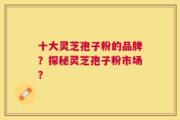 十大灵芝孢子粉的品牌？探秘灵芝孢子粉市场？